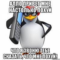 алло привет мне настолько похуй что я звоню тебе сказать, что мне похуй!