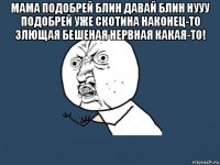 мама подобрей блин давай блин нууу подобрей уже скотина наконец-то злющая бешеная нервная какая-то! 