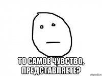  то самое чувство, представляете?