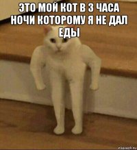 это мой кот в 3 часа ночи которому я не дал еды 