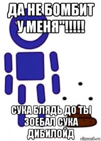 да не бомбит у меня"!!!!! сука блядь до ты зоебал сука дибилойд
