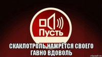  скаклотроль нажрётся своего гавно вдоволь