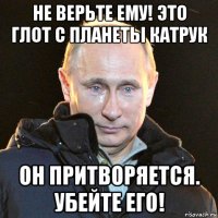 не верьте ему! это глот с планеты катрук он притворяется. убейте его!