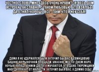 честное слово, мне здесь очень нравится! весь дом устроен так славно, с такой любовью, что взял бы да отнял! хорошо все - таки, что я не у себя! дома я не удержался бы и заточил бы вас в свинцовую башню на рыночной площади. ужасное место! днем жара, ночью холод. узники до того мучаются, что даже тюремщики иногда плачут от жалости. заточил бы я вас, а домик себе!