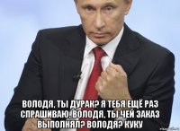  володя, ты дурак? я тебя ещё раз спрашиваю, володя, ты чей заказ выполнял? володя? куку