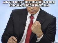 а ну иди сюда говно собачие, засранец вонючий, ублюдок мать твою 