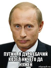  путин , я дура ебачий козел ничего да нужен