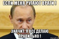 если меня ругают враги ! значит, я все делаю правильно !