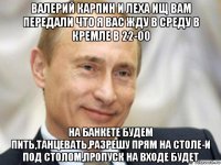 валерий карпин и леха ищ вам передали что я вас жду в среду в кремле в 22-00 на банкете будем пить,танцевать,разрешу прям на столе-и под столом,пропуск на входе будет