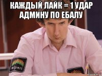 каждый лайк = 1 удар админу по ебалу 