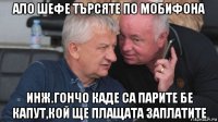 ало шефе търсяте по мобифона инж.гончо каде са парите бе капут,кой ще плащата заплатите