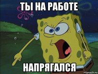 ты на работе напрягался