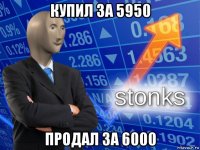 купил за 5950 продал за 6000