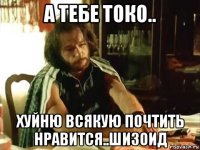 а тебе токо.. хуйню всякую почтить нравится..шизоид