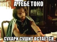 а тебе токо сухари сушит остаётся