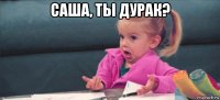 саша, ты дурак? 