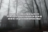 ЧТО ТАК ПОЭТОМУ ЕСЛИ НЕ БЫЛО ЧТО ПРОИЗОШЛО ПОПАЛО СНАЧАЛА ОЙ ОЙ ОЙ АЙ АЙ АЙ НЕТ СЮДА ПОГНАЛИ ВАРЁНОЕ ЯЙЦО