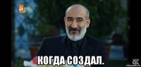  когда создал.