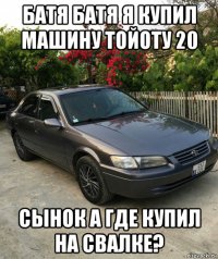 батя батя я купил машину тойоту 20 сынок а где купил на свалке?