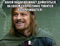 какой пацан начинает домогаться на своём скоростнике тужится выкручивается! я: