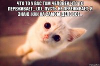 что то у вас там человек что то переживает... (л).. пусть не переживает, я знаю, как на самом деле все... 