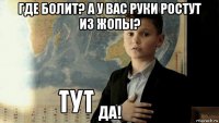 где болит? а у вас руки ростут из жопы? да!