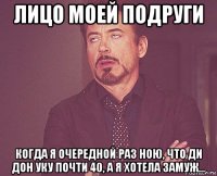 лицо моей подруги когда я очередной раз ною, что ди дон уку почти 40, а я хотела замуж...