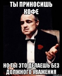 ты приносишь кофе но ты это делаешь без должного уважения