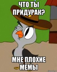 что ты придурак? мне плохие мемы