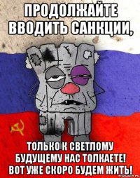 продолжайте вводить санкции, только к светлому будущему нас толкаете! вот уже скоро будем жить!