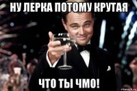 ну лерка потому крутая что ты чмо!