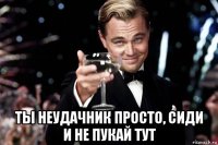  ты неудачник просто, сиди и не пукай тут