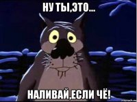 ну ты,это... наливай,если чё!