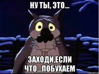 ну ты, это... заходи,если что...побухаем