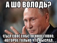 а шо володь? съел своё собственное говно, которое только что высрал