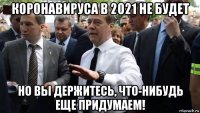 коронавируса в 2021 не будет но вы держитесь, что-нибудь еще придумаем!