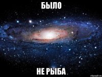 было не рыба