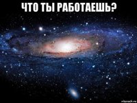 что ты работаешь? 