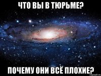 что вы в тюрьме? почему они всё плохие?