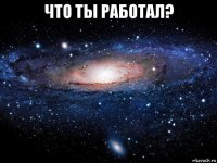 что ты работал? 