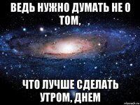 ведь нужно думать не о том, что лучше сделать утром, днем