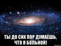  ты до сих пор думаешь, что я больной!