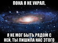 пока я не украл, я не мог быть рядом с ней, ты лишила нас этого