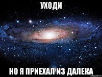 уходи но я приехал из далека