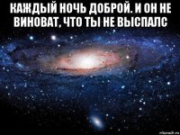 каждый ночь доброй. и он не виноват, что ты не выспалс 