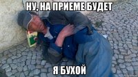 ну, на приеме будет я бухой