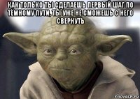 как только ты сделаешь первый шаг по тёмному пути, ты уже не сможешь с него свернуть 