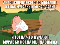 а что если для кого-то мы такие же как муравьи и он нас давит и тогда что думают муравьи когда мы давим их