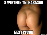 я учитель ты наказан без трусов