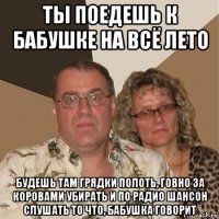 ты поедешь к бабушке на всё лето будешь там грядки полоть, говно за коровами убирать и по радио шансон слушать то что, бабушка говорит